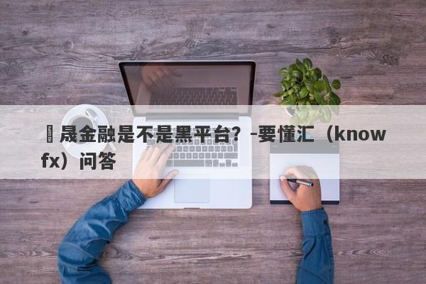 鴻晟金融是不是黑平台？-要懂汇（knowfx）问答-第1张图片-要懂汇圈网