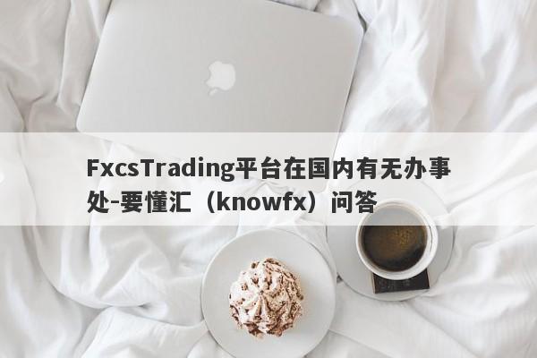 FxcsTrading平台在国内有无办事处-要懂汇（knowfx）问答-第1张图片-要懂汇圈网