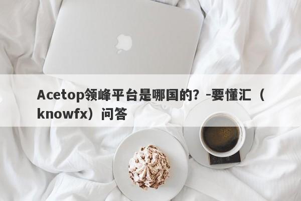 Acetop领峰平台是哪国的？-要懂汇（knowfx）问答-第1张图片-要懂汇圈网