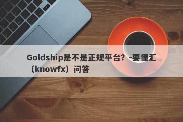 Goldship是不是正规平台？-要懂汇（knowfx）问答-第1张图片-要懂汇圈网