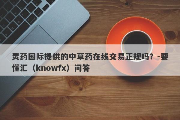 灵药国际提供的中草药在线交易正规吗？-要懂汇（knowfx）问答-第1张图片-要懂汇圈网