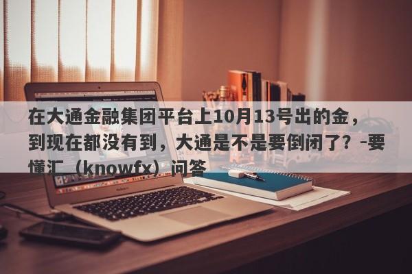 在大通金融集团平台上10月13号出的金，到现在都没有到，大通是不是要倒闭了？-要懂汇（knowfx）问答-第1张图片-要懂汇圈网