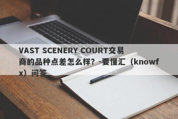 VAST SCENERY COURT交易商的品种点差怎么样？-要懂汇（knowfx）问答-第1张图片-要懂汇圈网