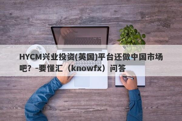 HYCM兴业投资(英国)平台还做中国市场吧？-要懂汇（knowfx）问答-第1张图片-要懂汇圈网