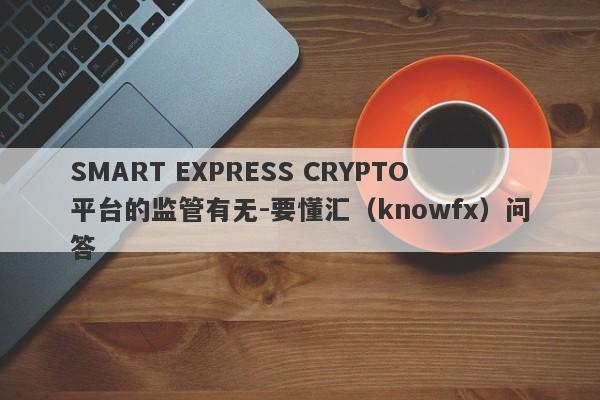 SMART EXPRESS CRYPTO平台的监管有无-要懂汇（knowfx）问答-第1张图片-要懂汇圈网