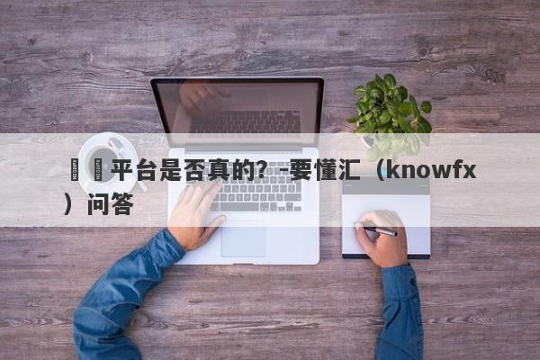 這個平台是否真的？-要懂汇（knowfx）问答-第1张图片-要懂汇圈网