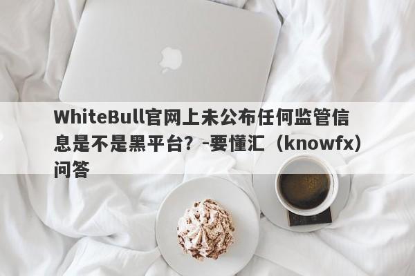 WhiteBull官网上未公布任何监管信息是不是黑平台？-要懂汇（knowfx）问答-第1张图片-要懂汇圈网