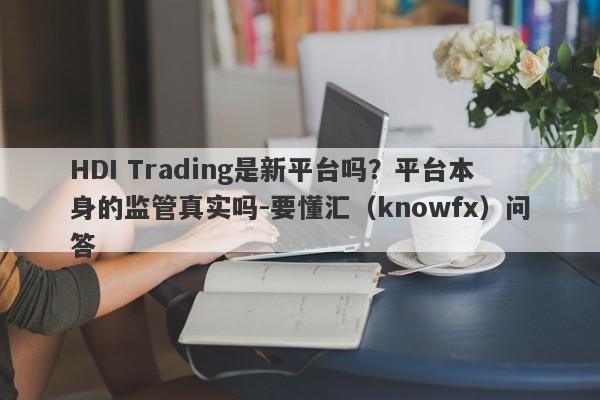 HDI Trading是新平台吗？平台本身的监管真实吗-要懂汇（knowfx）问答-第1张图片-要懂汇圈网