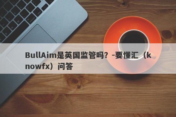 BullAim是英国监管吗？-要懂汇（knowfx）问答-第1张图片-要懂汇圈网