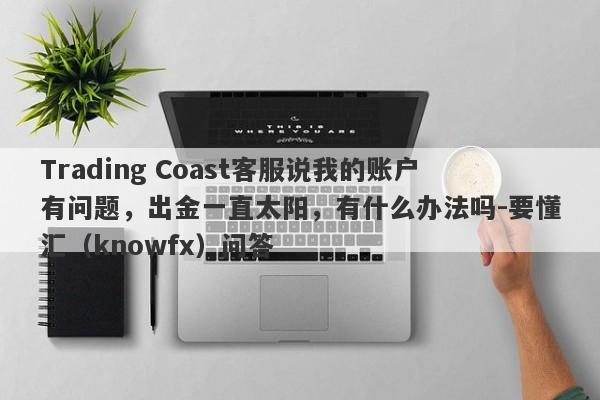 Trading Coast客服说我的账户有问题，出金一直太阳，有什么办法吗-要懂汇（knowfx）问答-第1张图片-要懂汇圈网