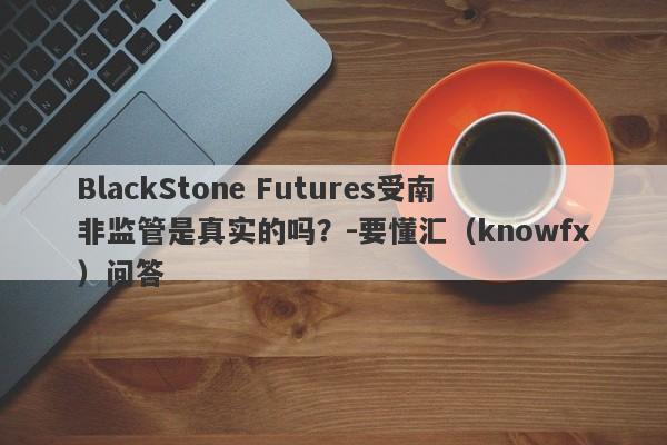 BlackStone Futures受南非监管是真实的吗？-要懂汇（knowfx）问答-第1张图片-要懂汇圈网