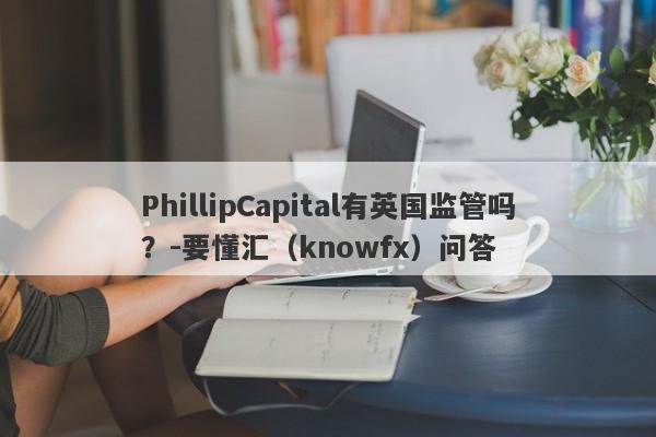 PhillipCapital有英国监管吗？-要懂汇（knowfx）问答-第1张图片-要懂汇圈网