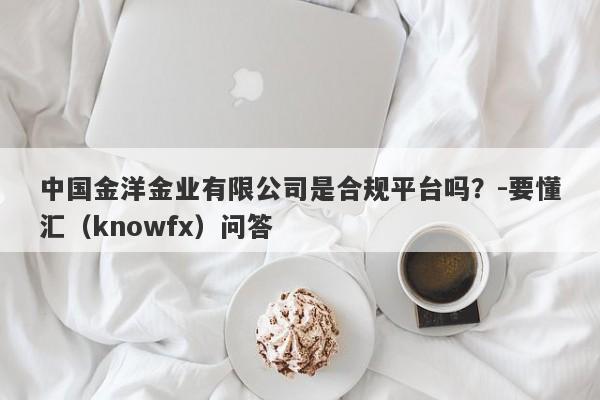 中国金洋金业有限公司是合规平台吗？-要懂汇（knowfx）问答-第1张图片-要懂汇圈网