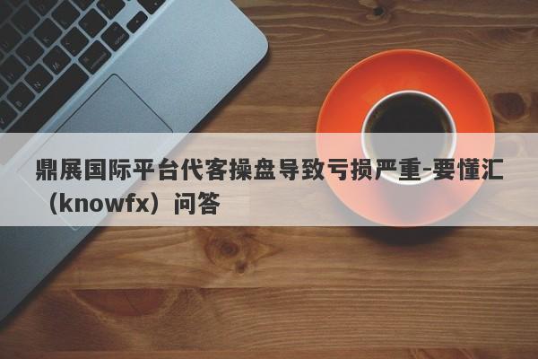 鼎展国际平台代客操盘导致亏损严重-要懂汇（knowfx）问答-第1张图片-要懂汇圈网