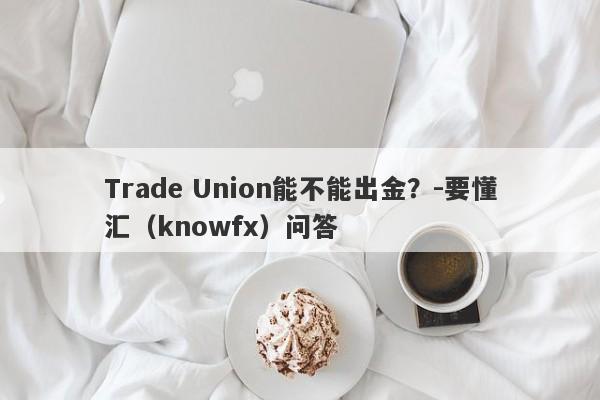 Trade Union能不能出金？-要懂汇（knowfx）问答-第1张图片-要懂汇圈网