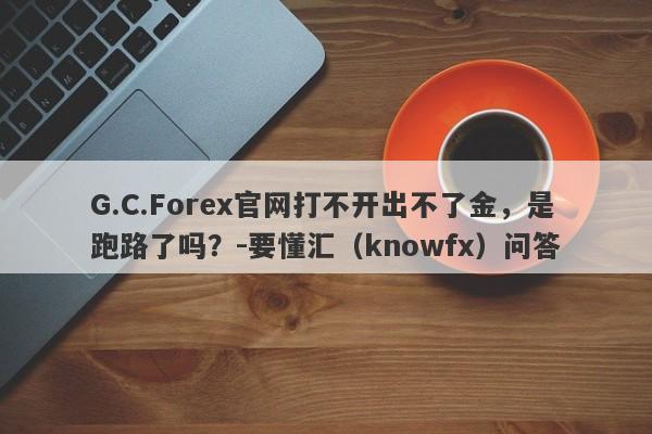 G.C.Forex官网打不开出不了金，是跑路了吗？-要懂汇（knowfx）问答-第1张图片-要懂汇圈网