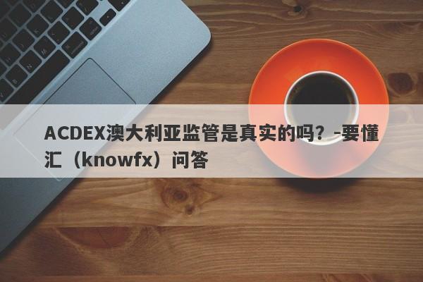 ACDEX澳大利亚监管是真实的吗？-要懂汇（knowfx）问答-第1张图片-要懂汇圈网