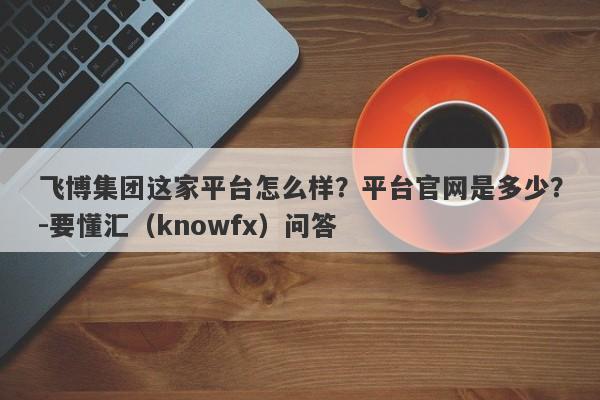 飞博集团这家平台怎么样？平台官网是多少？-要懂汇（knowfx）问答-第1张图片-要懂汇圈网