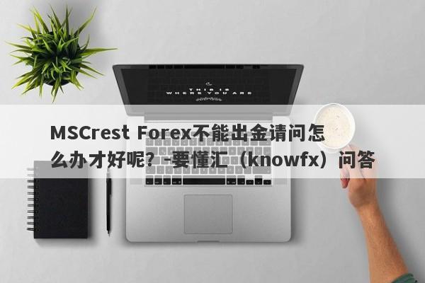 MSCrest Forex不能出金请问怎么办才好呢？-要懂汇（knowfx）问答-第1张图片-要懂汇圈网