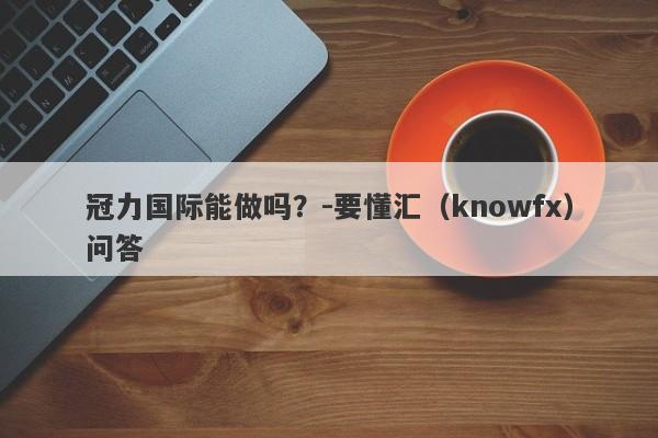 冠力国际能做吗？-要懂汇（knowfx）问答-第1张图片-要懂汇圈网