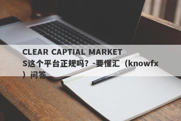 CLEAR CAPTIAL MARKETS这个平台正规吗？-要懂汇（knowfx）问答-第1张图片-要懂汇圈网