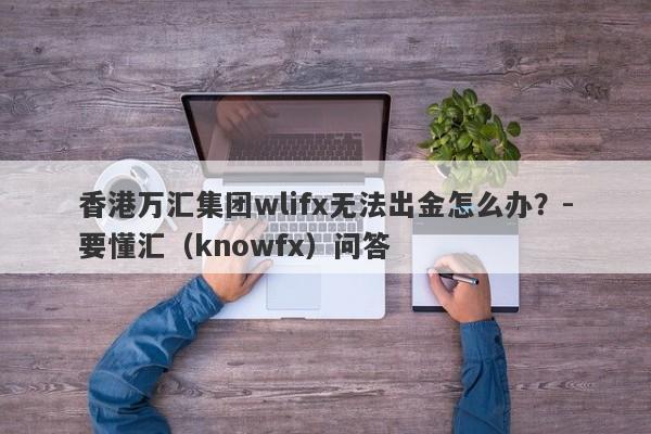 香港万汇集团wlifx无法出金怎么办？-要懂汇（knowfx）问答-第1张图片-要懂汇圈网