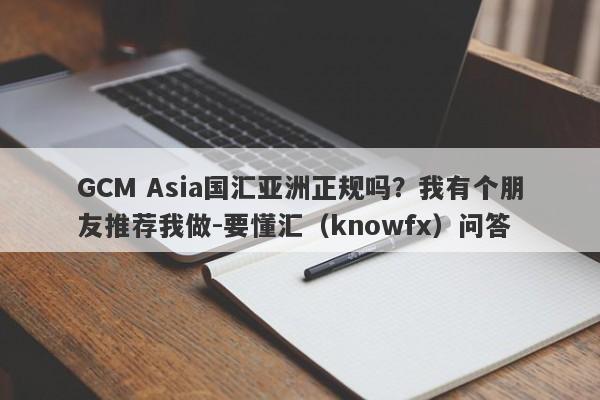 GCM Asia国汇亚洲正规吗？我有个朋友推荐我做-要懂汇（knowfx）问答-第1张图片-要懂汇圈网