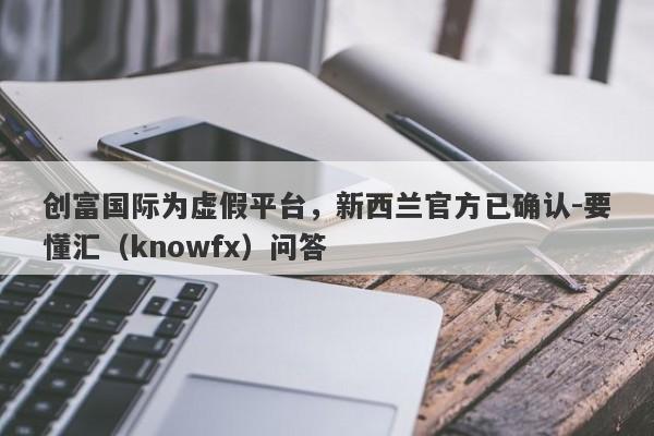 创富国际为虚假平台，新西兰官方已确认-要懂汇（knowfx）问答-第1张图片-要懂汇圈网