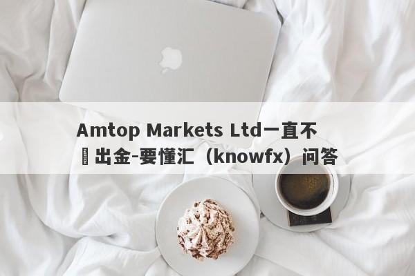 Amtop Markets Ltd一直不給出金-要懂汇（knowfx）问答-第1张图片-要懂汇圈网