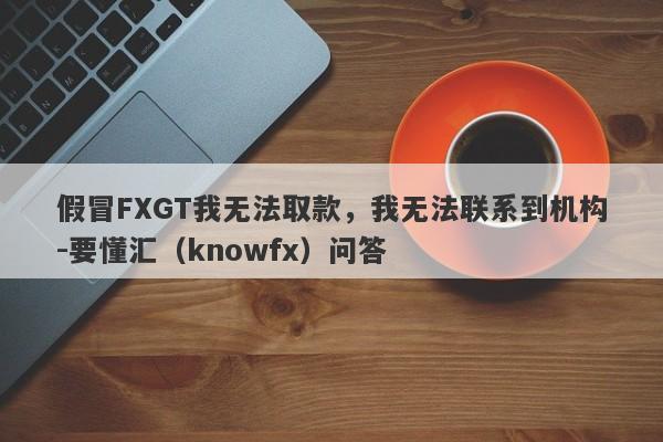 假冒FXGT我无法取款，我无法联系到机构-要懂汇（knowfx）问答-第1张图片-要懂汇圈网