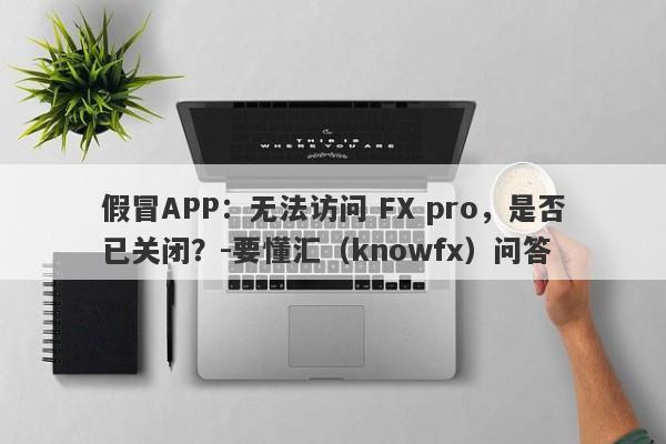 假冒APP：无法访问 FX pro，是否已关闭？-要懂汇（knowfx）问答-第1张图片-要懂汇圈网