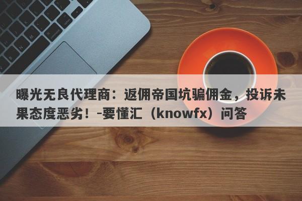 曝光无良代理商：返佣帝国坑骗佣金，投诉未果态度恶劣！-要懂汇（knowfx）问答-第1张图片-要懂汇圈网