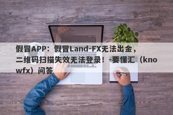 假冒APP：假冒Land-FX无法出金，二维码扫描失效无法登录！-要懂汇（knowfx）问答-第1张图片-要懂汇圈网