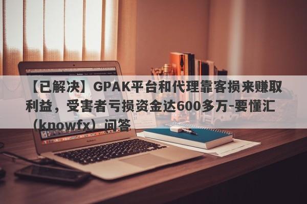 【已解决】GPAK平台和代理靠客损来赚取利益，受害者亏损资金达600多万-要懂汇（knowfx）问答-第1张图片-要懂汇圈网