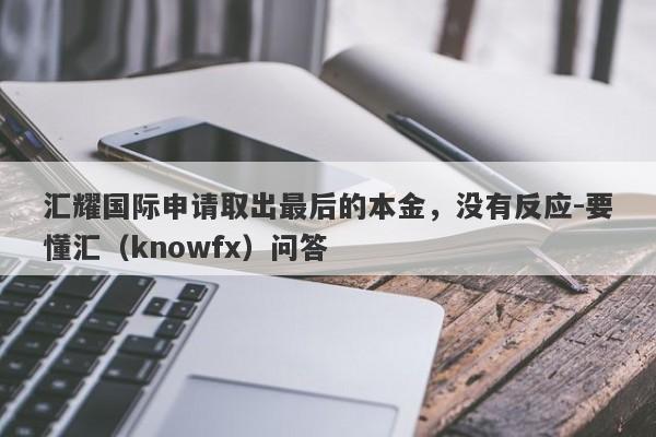 汇耀国际申请取出最后的本金，没有反应-要懂汇（knowfx）问答-第1张图片-要懂汇圈网