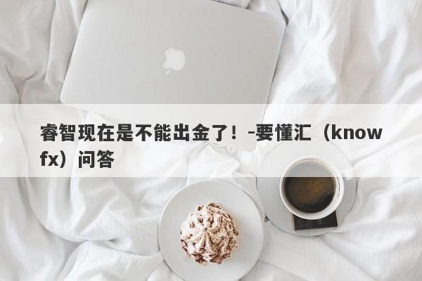 睿智现在是不能出金了！-要懂汇（knowfx）问答-第1张图片-要懂汇圈网