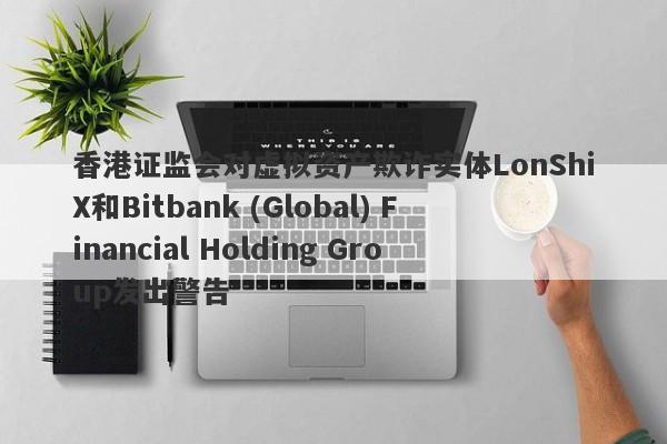 香港证监会对虚拟资产欺诈实体LonShiX和Bitbank (Global) Financial Holding Group发出警告-第1张图片-要懂汇圈网