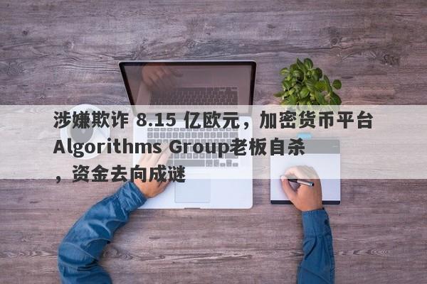 涉嫌欺诈 8.15 亿欧元，加密货币平台Algorithms Group老板自杀，资金去向成谜-第1张图片-要懂汇圈网