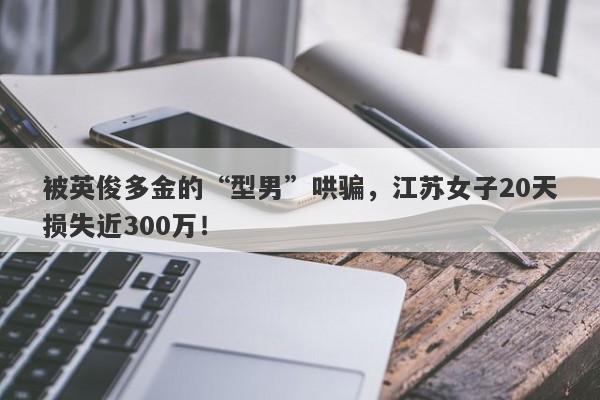 被英俊多金的“型男”哄骗，江苏女子20天损失近300万！-第1张图片-要懂汇圈网