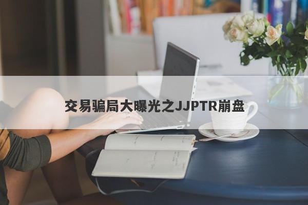 交易骗局大曝光之JJPTR崩盘-第1张图片-要懂汇圈网