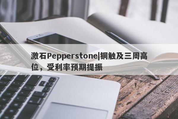 激石Pepperstone|铜触及三周高位，受利率预期提振-第1张图片-要懂汇圈网