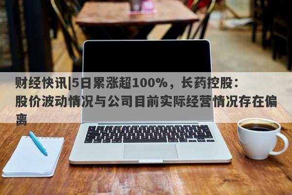 财经快讯|5日累涨超100%，长药控股：股价波动情况与公司目前实际经营情况存在偏离-第1张图片-要懂汇圈网