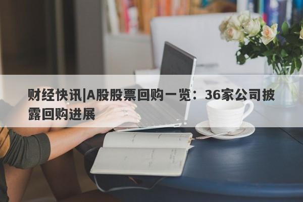 财经快讯|A股股票回购一览：36家公司披露回购进展-第1张图片-要懂汇圈网