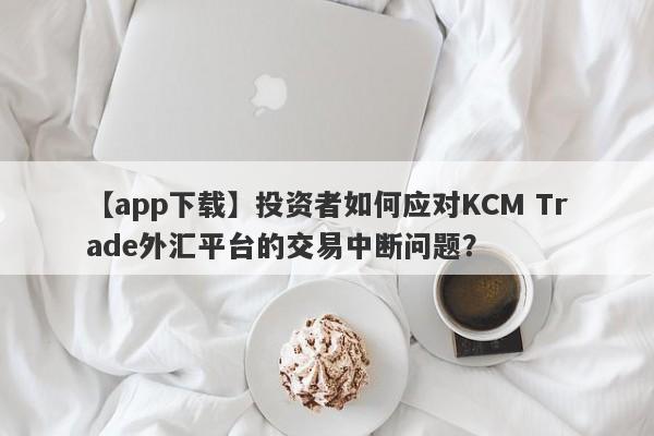 【app下载】投资者如何应对KCM Trade外汇平台的交易中断问题？
-第1张图片-要懂汇圈网