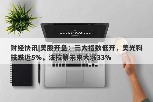 财经快讯|美股开盘：三大指数低开，美光科技跌近5%，法拉第未来大涨33%-第1张图片-要懂汇圈网