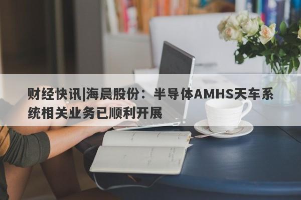 财经快讯|海晨股份：半导体AMHS天车系统相关业务已顺利开展-第1张图片-要懂汇圈网