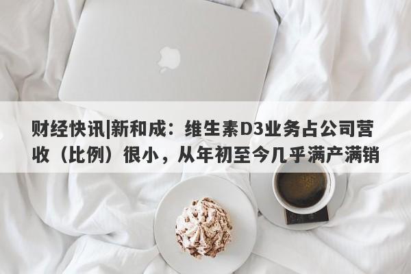 财经快讯|新和成：维生素D3业务占公司营收（比例）很小，从年初至今几乎满产满销-第1张图片-要懂汇圈网