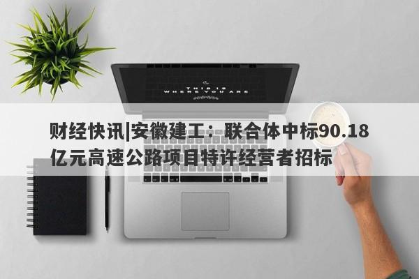 财经快讯|安徽建工：联合体中标90.18亿元高速公路项目特许经营者招标-第1张图片-要懂汇圈网