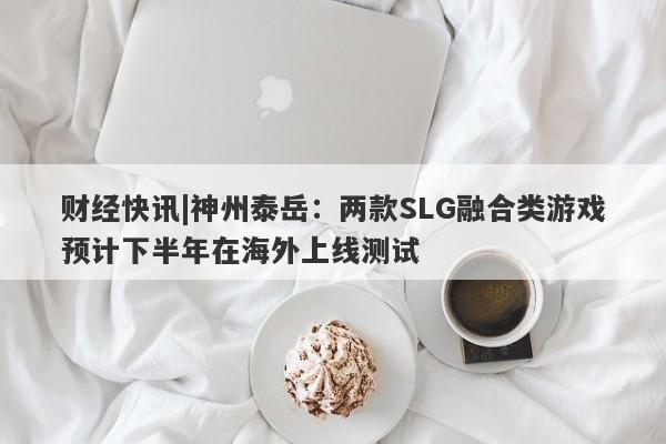 财经快讯|神州泰岳：两款SLG融合类游戏预计下半年在海外上线测试-第1张图片-要懂汇圈网