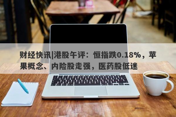 财经快讯|港股午评：恒指跌0.18%，苹果概念、内险股走强，医药股低迷-第1张图片-要懂汇圈网